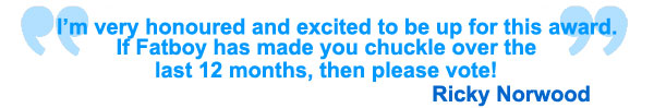 I'm very honoured and excited to be up for this award. If Fatboy has made you chuckle over the last 12 months then please vote! Ricky Norwood