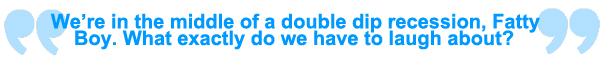 We're in the middle of a double dip recession, Fatty Boy. What exactly do we have to laugh about.