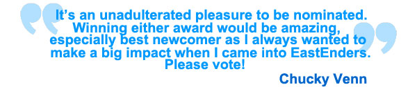It's an unadulterated pleasure to be nominated. Winning either award would be amazing, especially best newcomer as I always wanted to make a big impact when I came into EastEnders. Please vote! Chucky Venn