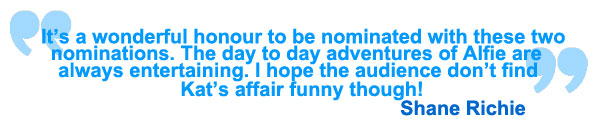 It's a wonderful honour to be nominated with these two nominations. The day to day adventures of Alfie are always entertaining. I hope the audience don't find Kat's affair funny though! Shane Richie