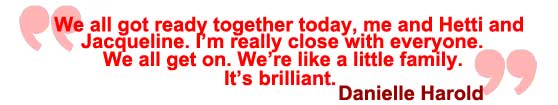 We all got ready together, me, Hetti and Jacqueline today. I'm really close with everyone, We all get on really well, we're like a little family. It's brilliant. Danielle Harold