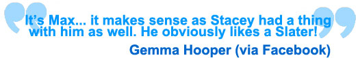 It's Max... it makes sense as Stacey had a thing with him as well. He obviously likes a Slater! Gemma Hooper via Facebook