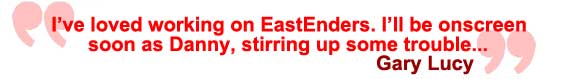 I've loved working on EastEnders. I'll be onscreen soon as Danny... stirring up some trouble! Gary Lucy