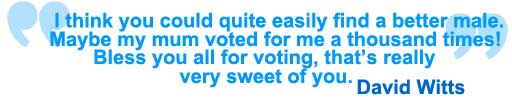 I think you could quite easily find a better looking male. I think my mum voted for me a thousand times... Bless you all for voting. It's really very sweet of you. David Witts