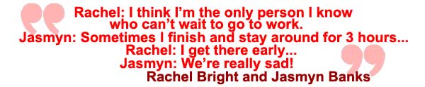 Rachel Bright: I think I'm the only person I know who can't wait to go to work! Jasmyn Banks: Sometimes I finish and stay around for three hours. Rachel Bright: I get there early. Jasmyn Banks: We're really sad! Rachel Bright and Jasmyn Banks