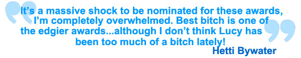 It's a massive shock to be nominated for these awards, I'm completley overwhelmed. Best bitch is one of the edgier awards... although I don't think Lucy has been too much of a bitch lately! Hetti Bywater