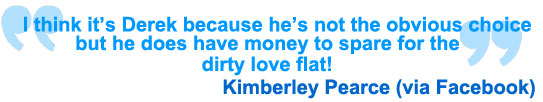 I think it's Derek because he's not the obvious choice but he does have money to spare for the dirty love flat! Kimberley Pearce via Facebook
