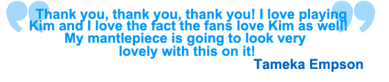 
Thank you thank you thank you. I love playing Kim and I love the fact that they love Kim aswell. My mantelpiece is going to look very lovely with this on it! Tameka Empson