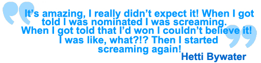 It's amazing. I really didn't expect it. When I was told I was nominated, I was screaming. When I got told I'd won it, I couldn't believe it. I was like 